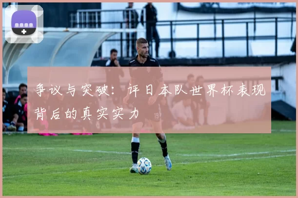 争议与突破:评日本队世界杯表现背后的真实实力