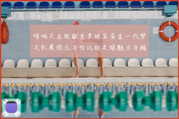 哨响之后致敬克罗地亚黄金一代梦之队展现无与伦比的足球魅力与精神