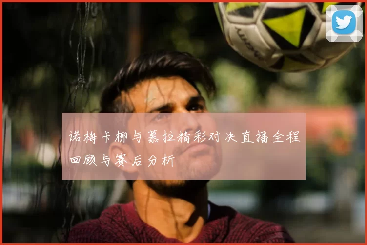 诺梅卡柳与慕拉精彩对决直播全程回顾与赛后分析