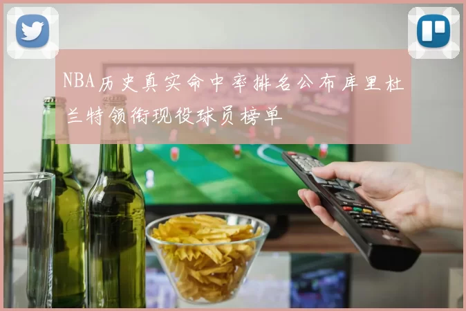 NBA历史真实命中率排名公布库里杜兰特领衔现役球员榜单