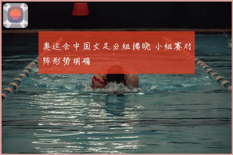 奥运会中国女足分组揭晓 小组赛对阵形势明确