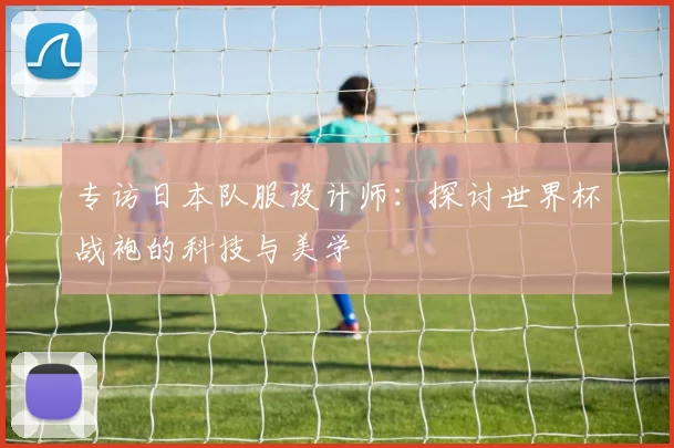 专访日本队服设计师:探讨世界杯战袍的科技与美学