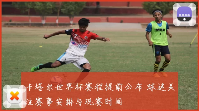 卡塔尔世界杯赛程提前公布 球迷关注赛事安排与观赛时间