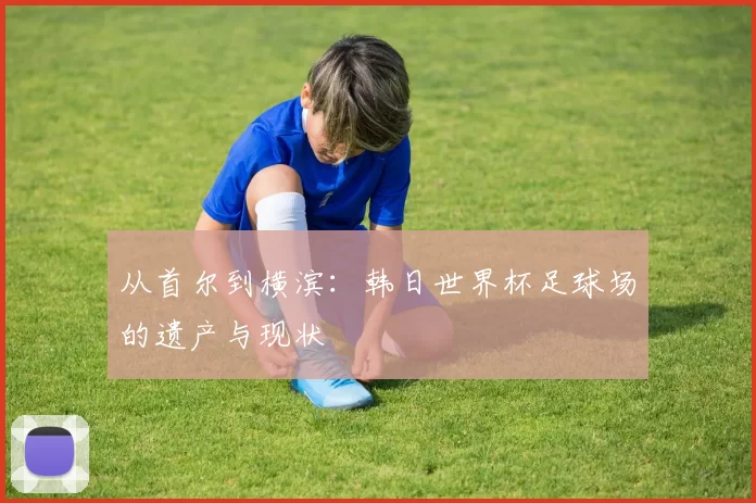 从首尔到横滨:韩日世界杯足球场的遗产与现状