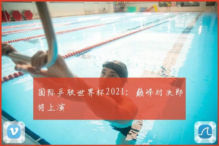 国际乒联世界杯2021：巅峰对决即将上演