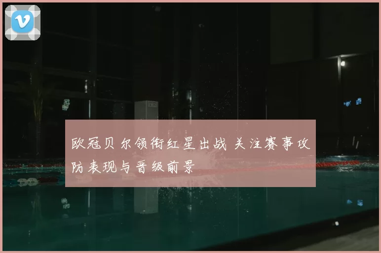 欧冠贝尔领衔红星出战 关注赛事攻防表现与晋级前景