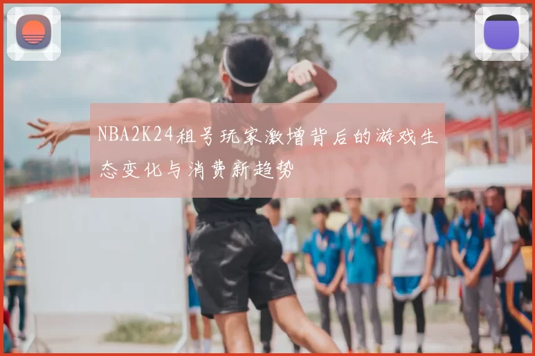 NBA2K24租号玩家激增背后的游戏生态变化与消费新趋势