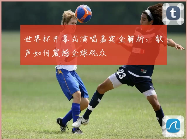 世界杯开幕式演唱嘉宾全解析,歌声如何震撼全球观众