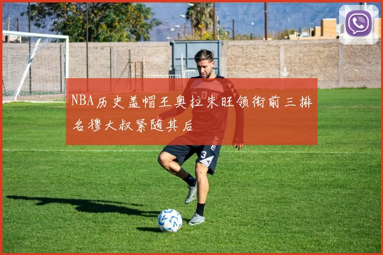 NBA历史盖帽王奥拉朱旺领衔前三排名穆大叔紧随其后