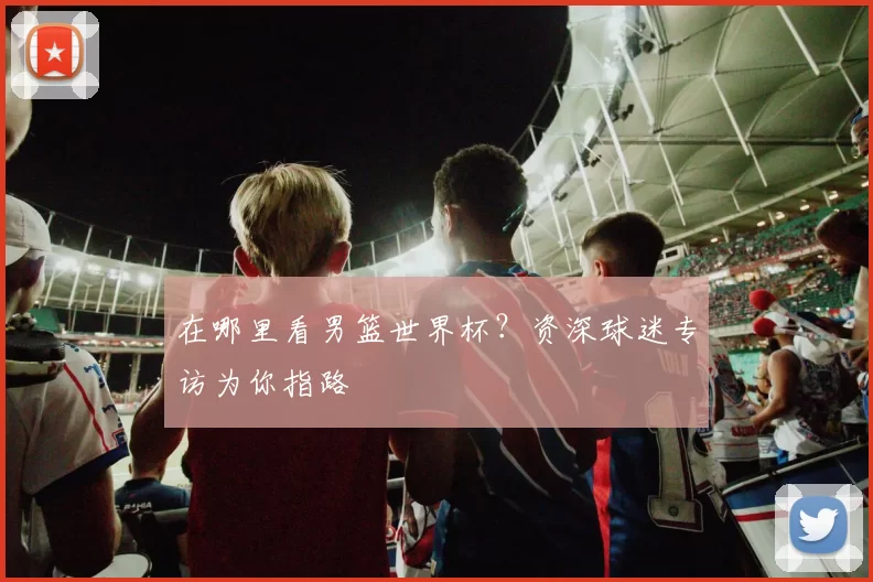 在哪里看男篮世界杯?资深球迷专访为你指路