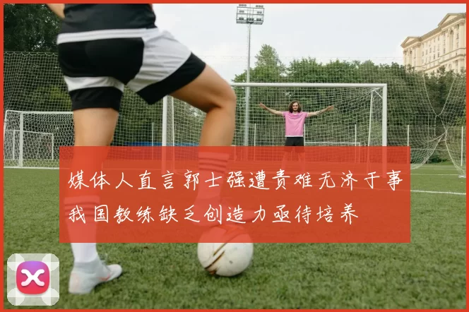 媒体人直言郭士强遭责难无济于事我国教练缺乏创造力亟待培养