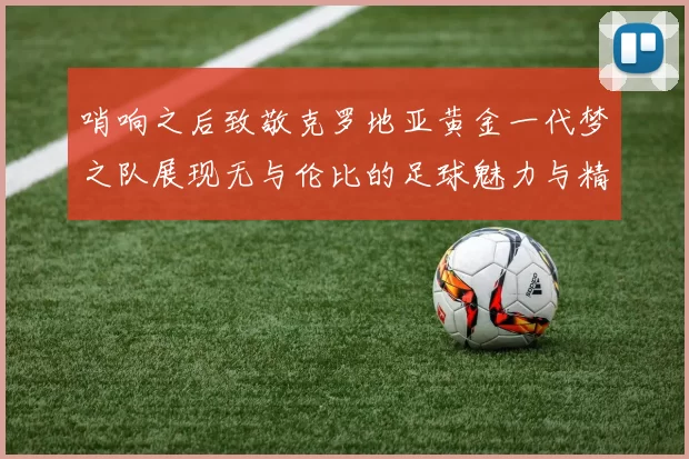 哨响之后致敬克罗地亚黄金一代梦之队展现无与伦比的足球魅力与精神