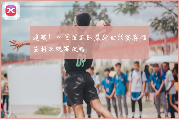 速藏!中国国家队最新世预赛赛程安排及观赛攻略