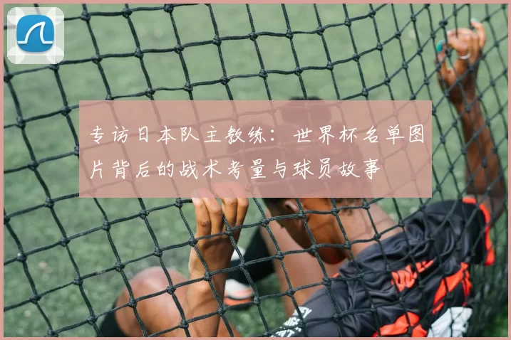 专访日本队主教练:世界杯名单图片背后的战术考量与球员故事