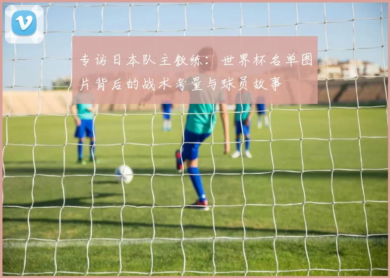 专访日本队主教练:世界杯名单图片背后的战术考量与球员故事