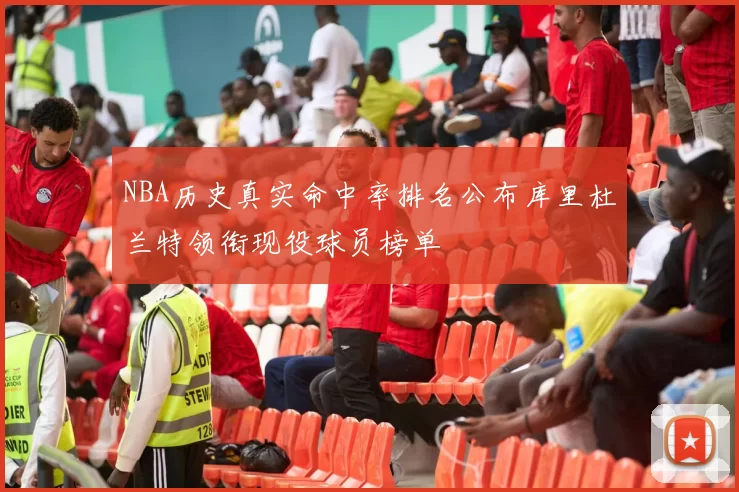 NBA历史真实命中率排名公布库里杜兰特领衔现役球员榜单