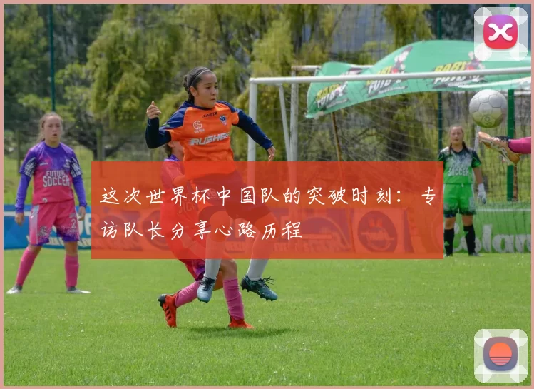 这次世界杯中国队的突破时刻:专访队长分享心路历程