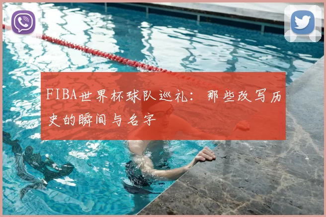 FIBA世界杯球队巡礼：那些改写历史的瞬间与名字
