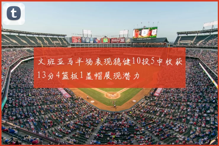 文班亚马半场表现稳健10投5中收获13分4篮板1盖帽展现潜力