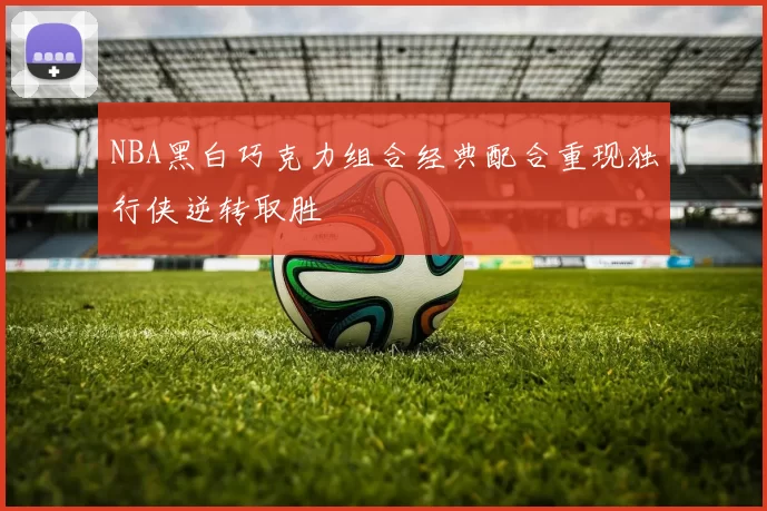 NBA黑白巧克力组合经典配合重现独行侠逆转取胜