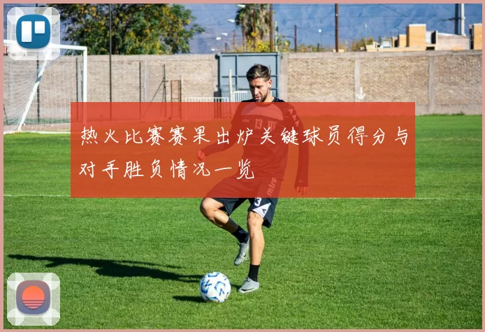 热火比赛赛果出炉关键球员得分与对手胜负情况一览