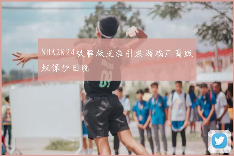 NBA2K24破解版泛滥引发游戏厂商版权保护困境