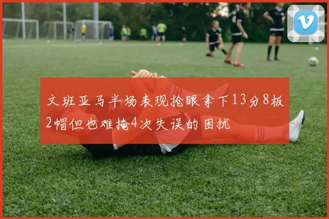 文班亚马半场表现抢眼拿下13分8板2帽但也难掩4次失误的困扰