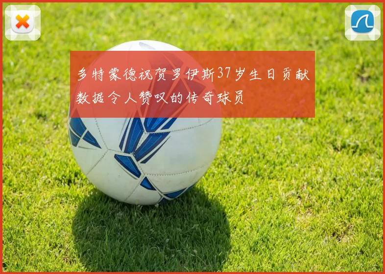 多特蒙德祝贺罗伊斯37岁生日贡献数据令人赞叹的传奇球员