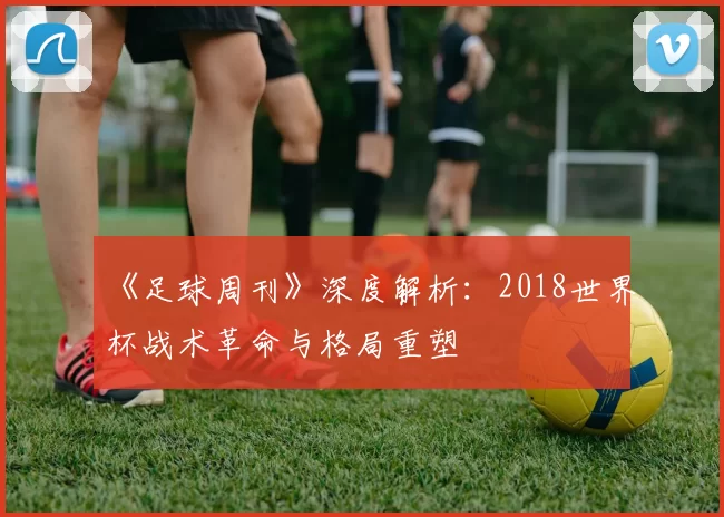 《足球周刊》深度解析:2018世界杯战术革命与格局重塑