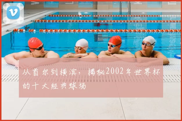 从首尔到横滨，揭秘2002年世界杯的十大经典球场