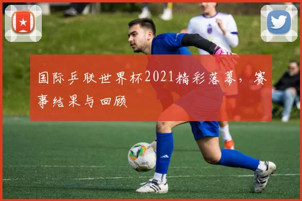 国际乒联世界杯2021精彩落幕,赛事结果与回顾