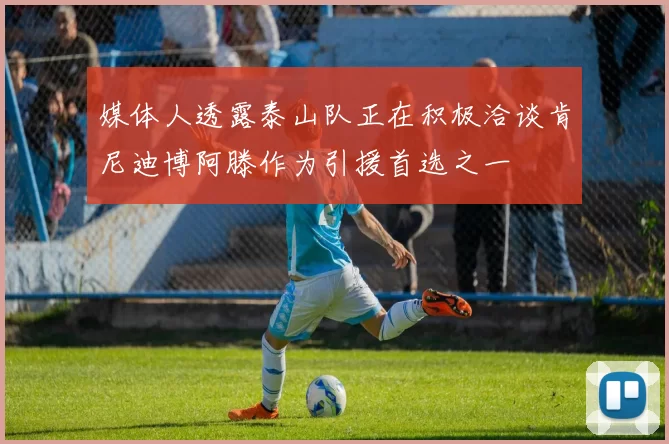 媒体人透露泰山队正在积极洽谈肯尼迪博阿滕作为引援首选之一