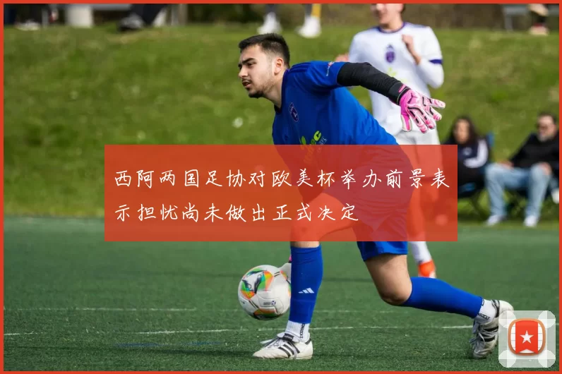 西阿两国足协对欧美杯举办前景表示担忧尚未做出正式决定