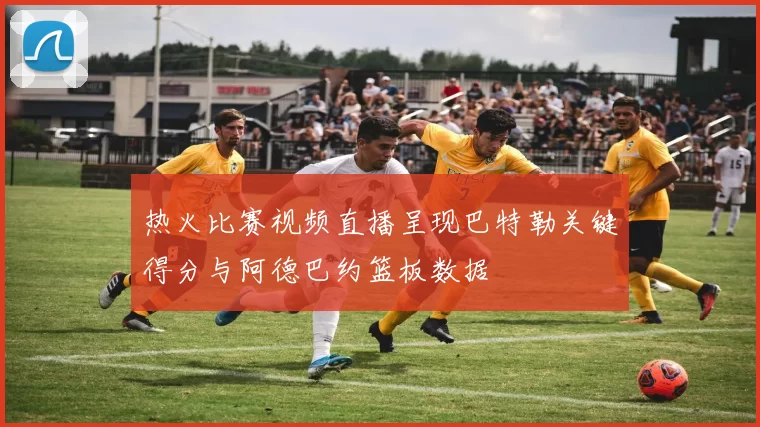 热火比赛视频直播呈现巴特勒关键得分与阿德巴约篮板数据