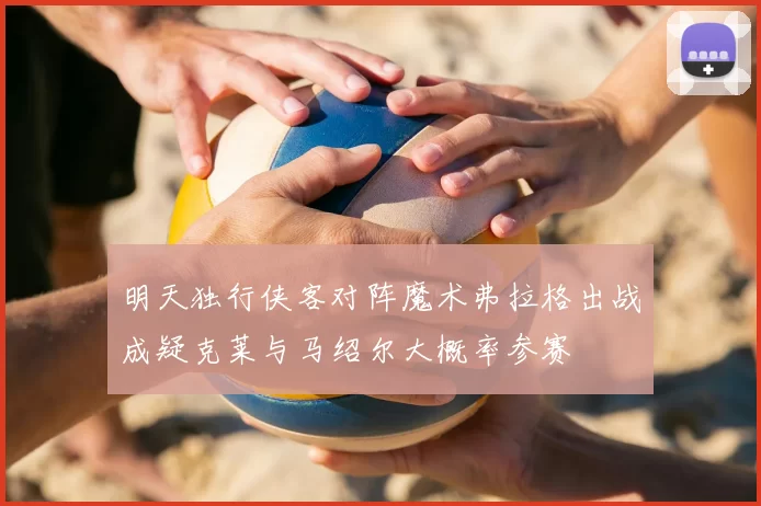 明天独行侠客对阵魔术弗拉格出战成疑克莱与马绍尔大概率参赛