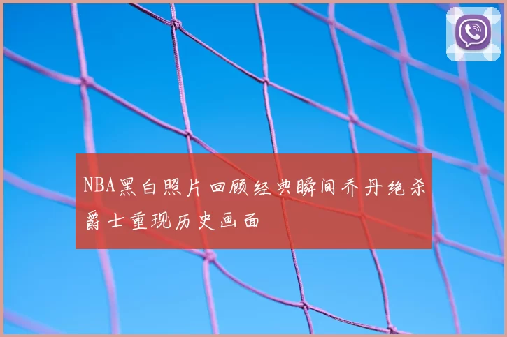 NBA黑白照片回顾经典瞬间乔丹绝杀爵士重现历史画面