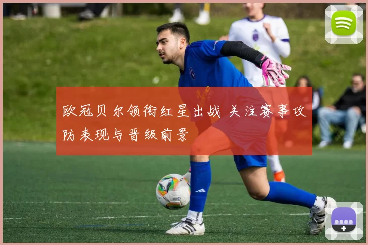 欧冠贝尔领衔红星出战 关注赛事攻防表现与晋级前景
