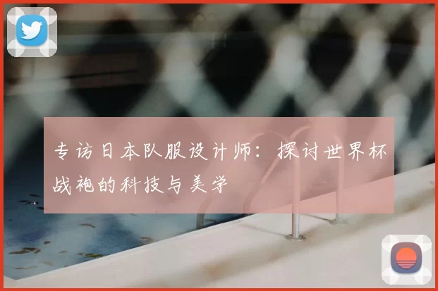 专访日本队服设计师:探讨世界杯战袍的科技与美学