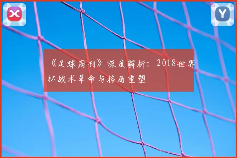 《足球周刊》深度解析:2018世界杯战术革命与格局重塑