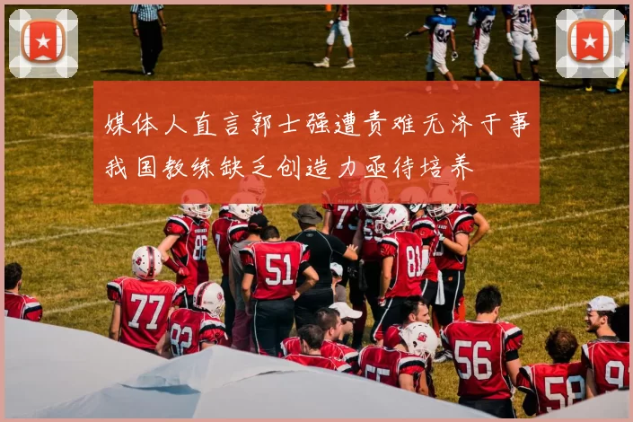 媒体人直言郭士强遭责难无济于事我国教练缺乏创造力亟待培养