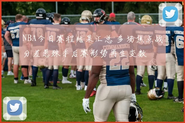 NBA今日赛程结果汇总 多场焦点战分差悬殊季后赛形势再生变数