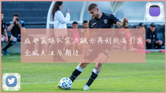 成都篮球队实力飙升再创新高引发全城关注与期待