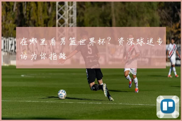 在哪里看男篮世界杯?资深球迷专访为你指路