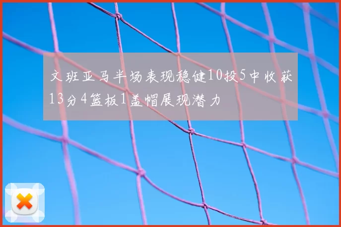 文班亚马半场表现稳健10投5中收获13分4篮板1盖帽展现潜力