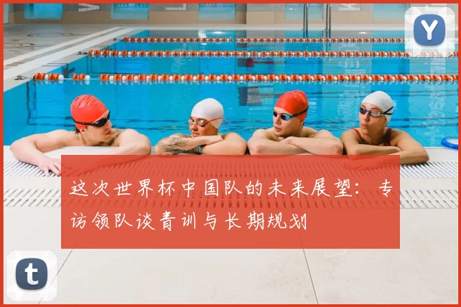 这次世界杯中国队的未来展望：专访领队谈青训与长期规划
