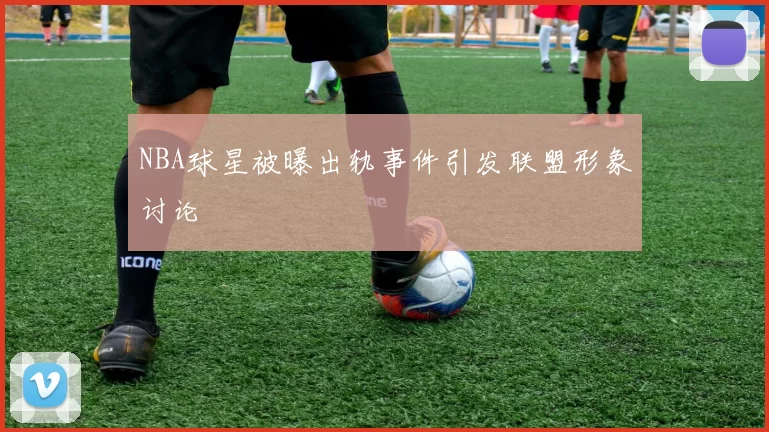 NBA球星被曝出轨事件引发联盟形象讨论