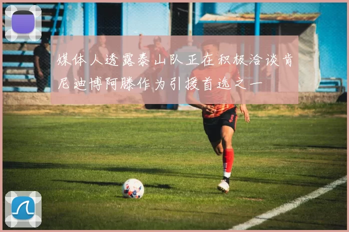 媒体人透露泰山队正在积极洽谈肯尼迪博阿滕作为引援首选之一