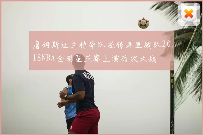 詹姆斯杜兰特率队逆转库里战队2018NBA全明星正赛上演对攻大战