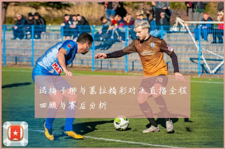诺梅卡柳与慕拉精彩对决直播全程回顾与赛后分析