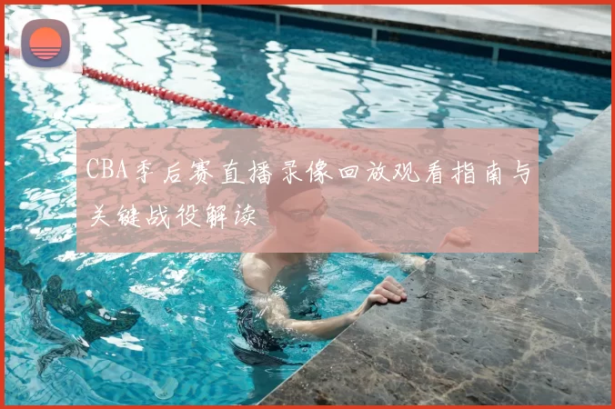 CBA季后赛直播录像回放观看指南与关键战役解读